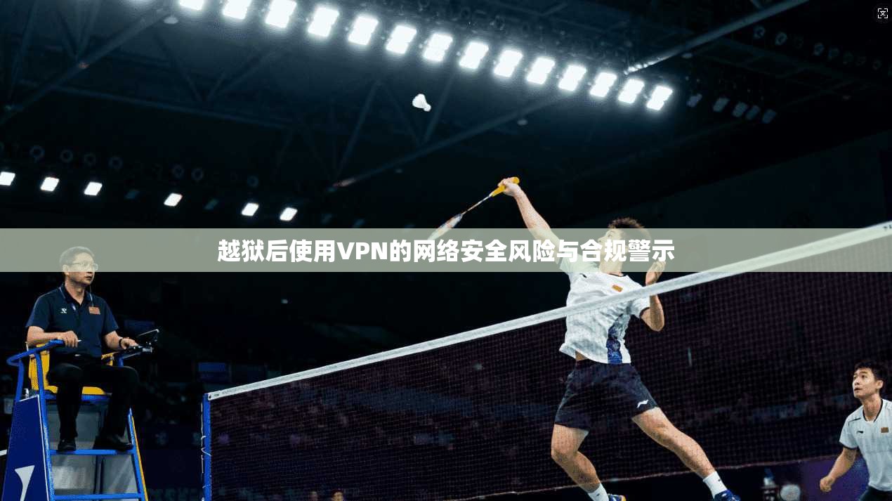 越狱后使用VPN的网络安全风险与合规警示 越狱后使用VPN的网络安全风险与合规警示