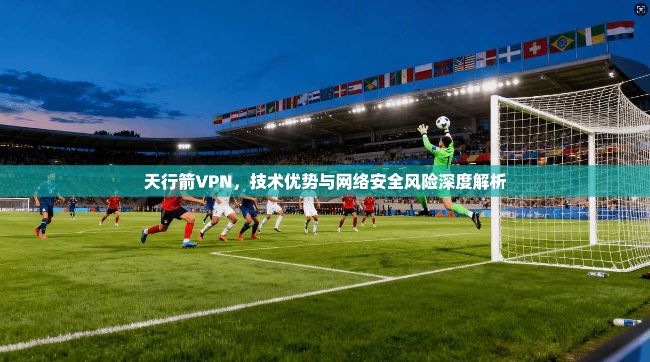 天行箭VPN,技术优势与网络安全风险深度解析