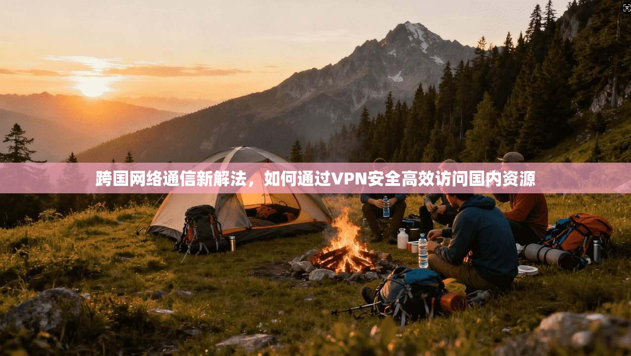 跨国网络通信新解法，如何通过VPN安全高效访问国内资源