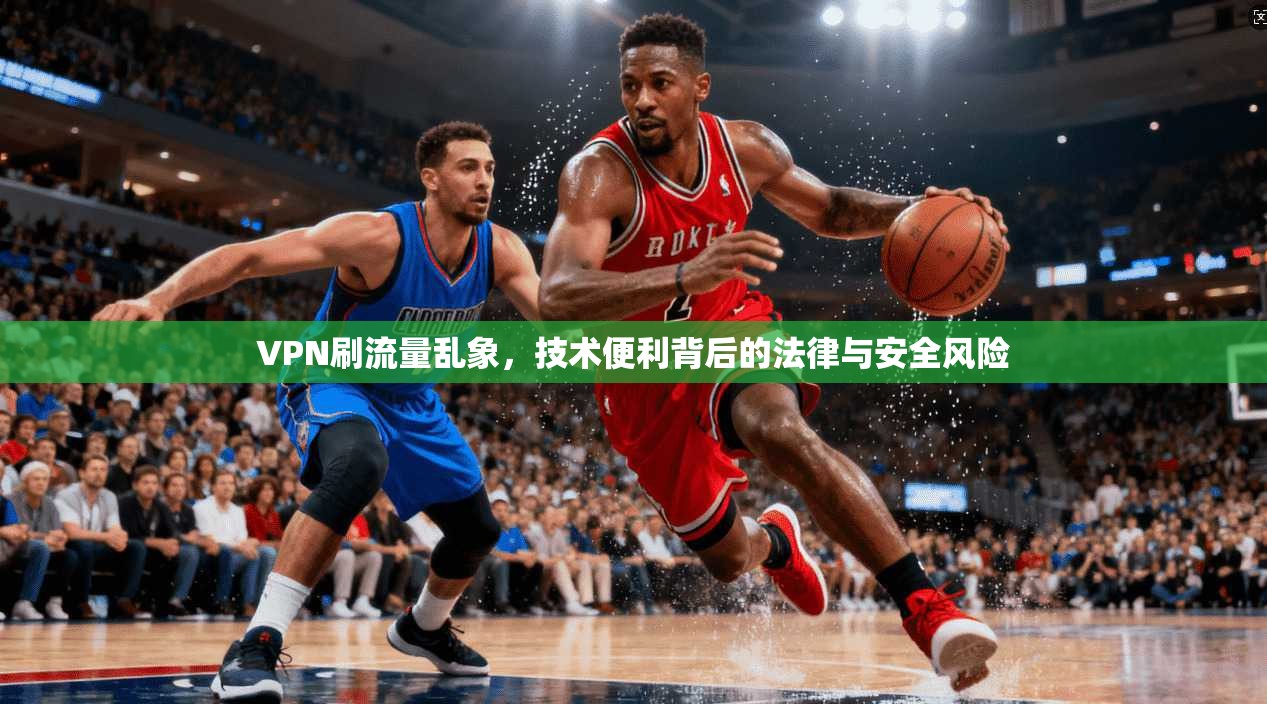 VPN刷流量乱象,技术便利背后的法律与安全风险