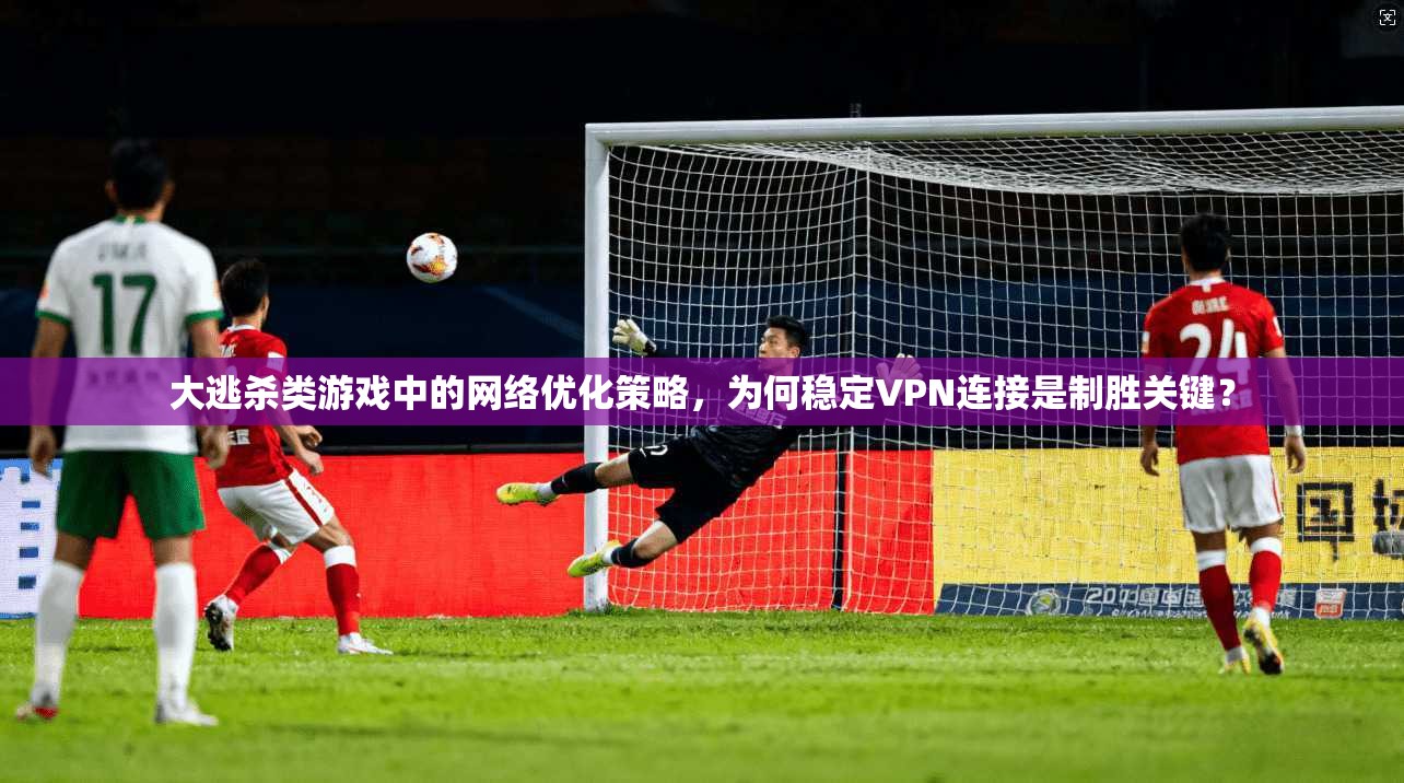 大逃杀类游戏中的网络优化策略，为何稳定VPN连接是制胜关键？