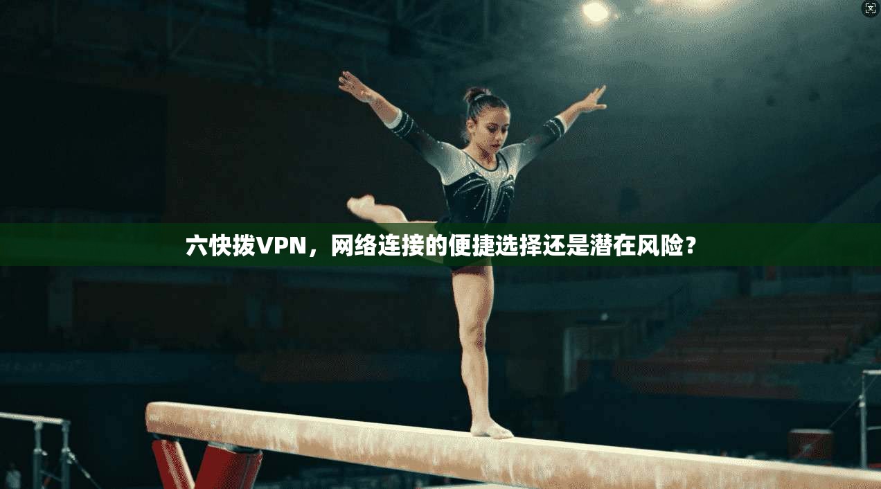 六快拨VPN，网络连接的便捷选择还是潜在风险？