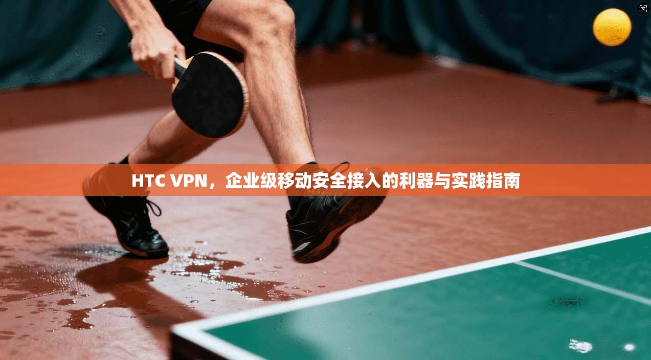 HTC VPN，企业级移动安全接入的利器与实践指南