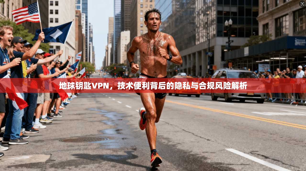 地球钥匙VPN，技术便利背后的隐私与合规风险解析