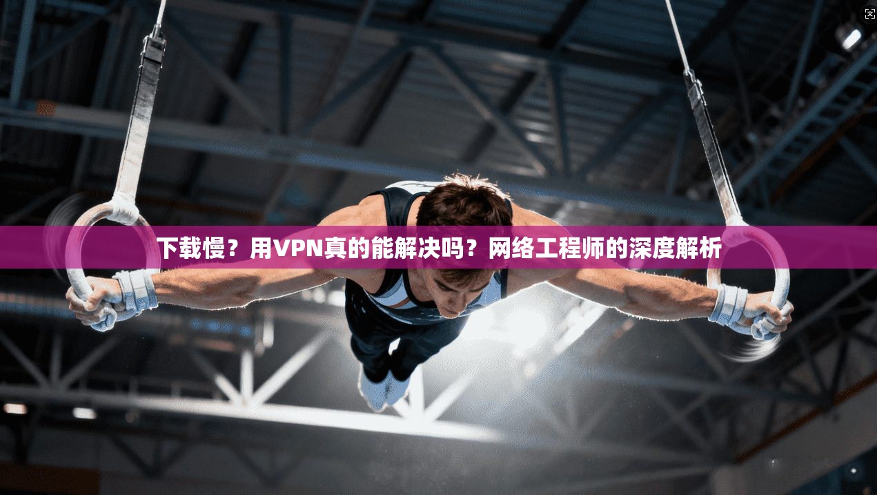 下载慢？用VPN真的能解决吗？网络工程师的深度解析