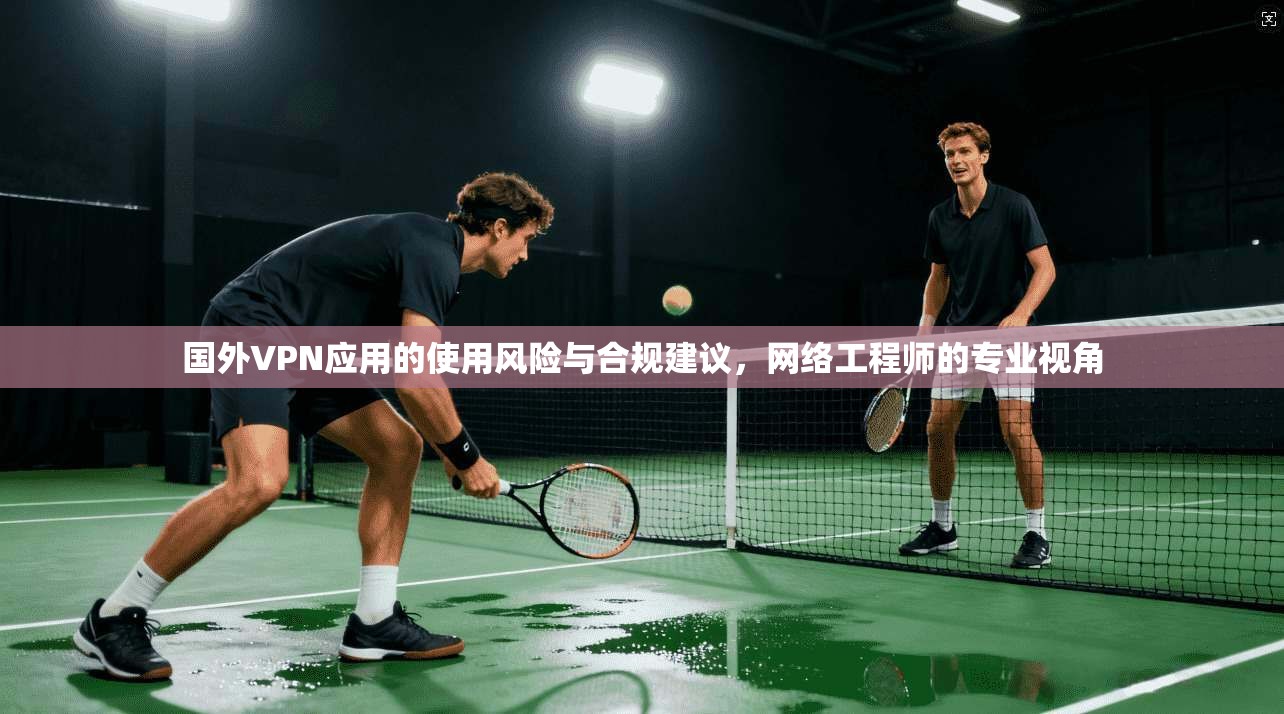 国外VPN应用的使用风险与合规建议，网络工程师的专业视角