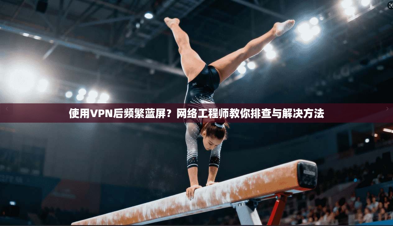 使用VPN后频繁蓝屏？网络工程师教你排查与解决方法
