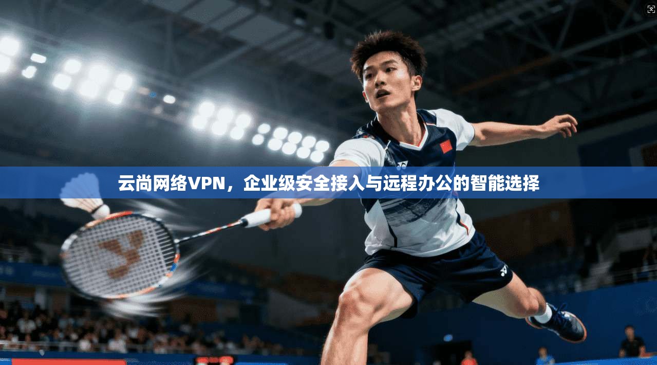 云尚网络VPN，企业级安全接入与远程办公的智能选择