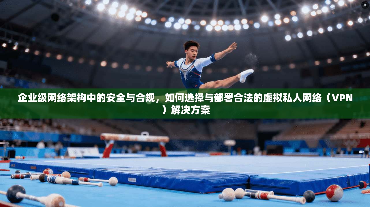 企业级网络架构中的安全与合规，如何选择与部署合法的虚拟私人网络（VPN）解决方案