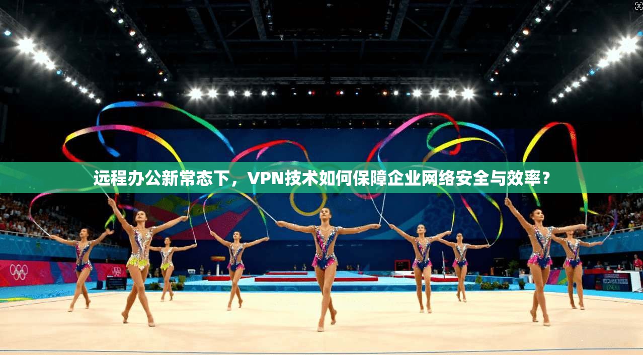 远程办公新常态下，VPN技术如何保障企业网络安全与效率？