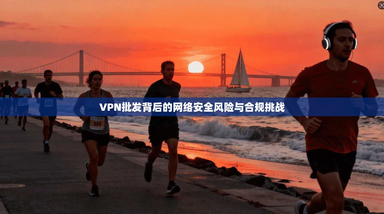 VPN批发背后的网络安全风险与合规挑战