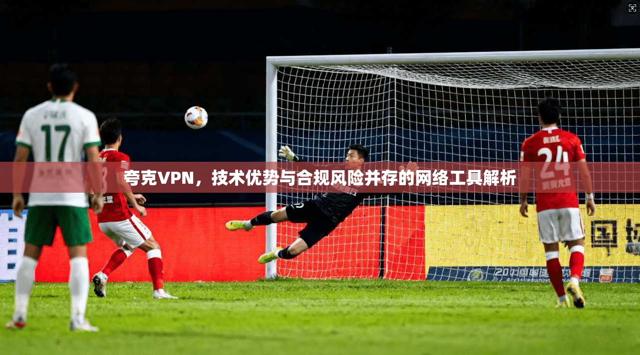 夸克VPN，技术优势与合规风险并存的网络工具解析