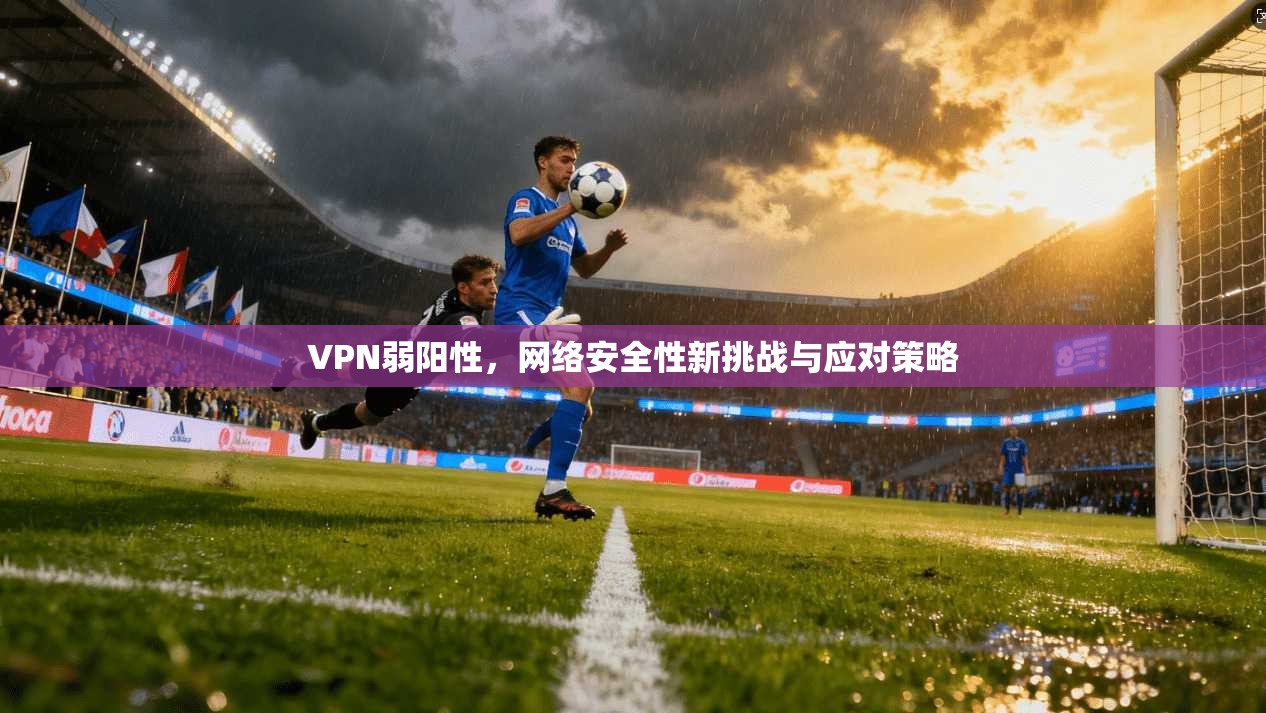 VPN弱阳性，网络安全性新挑战与应对策略