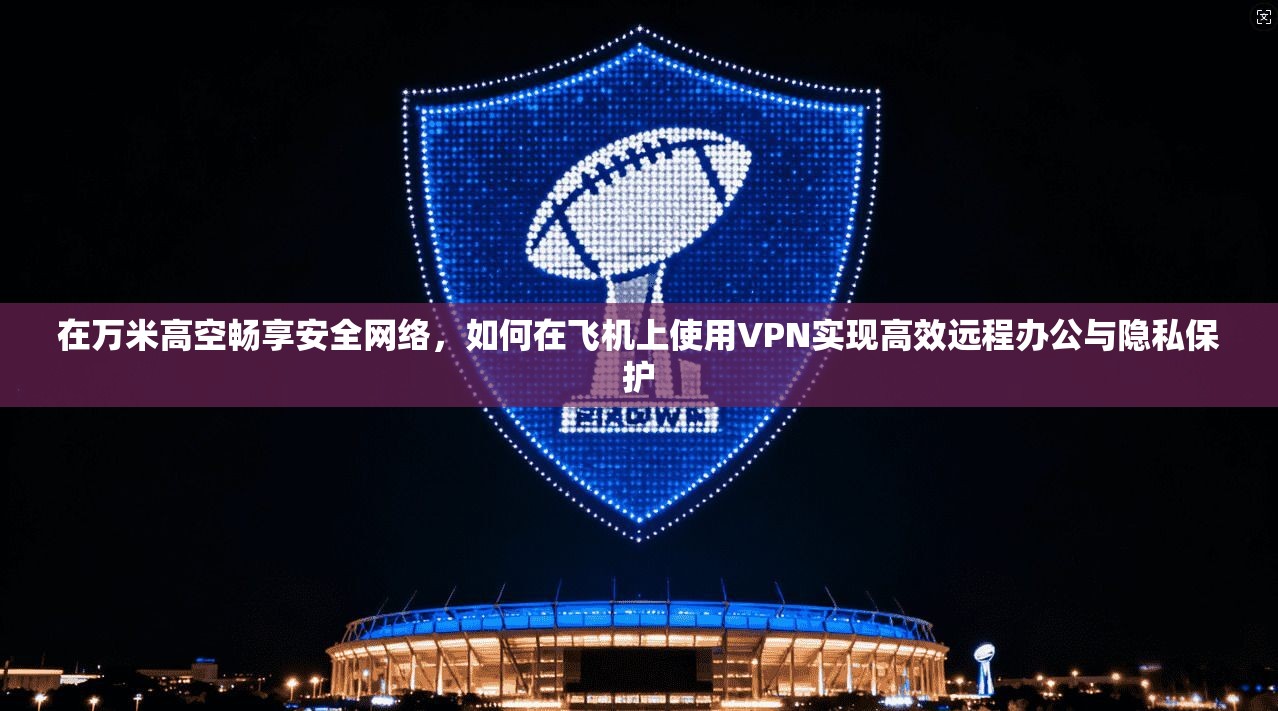 在万米高空畅享安全网络，如何在飞机上使用VPN实现高效远程办公与隐私保护