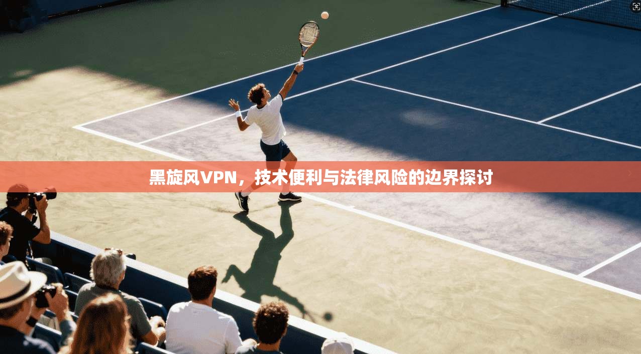 黑旋风VPN，技术便利与法律风险的边界探讨