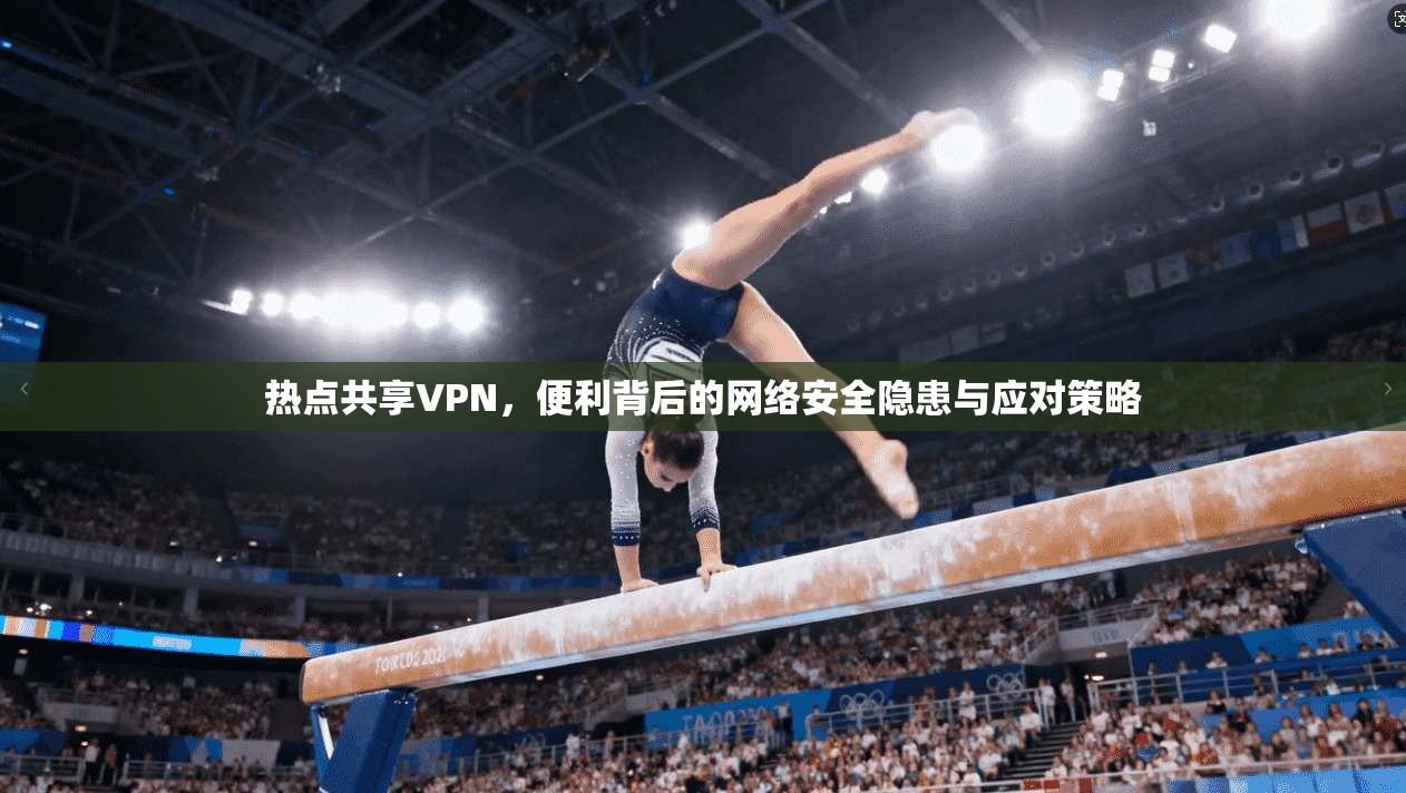 热点共享VPN，便利背后的网络安全隐患与应对策略