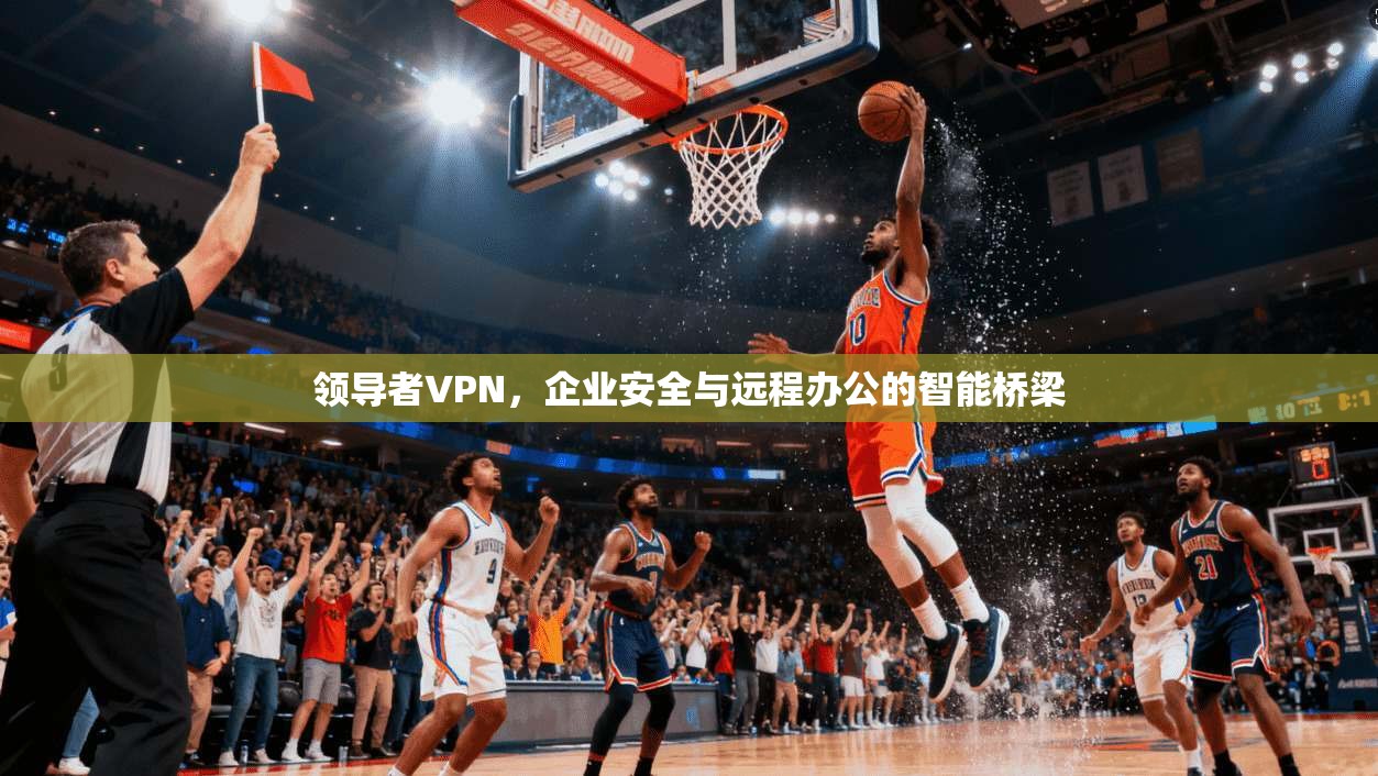 领导者VPN，企业安全与远程办公的智能桥梁