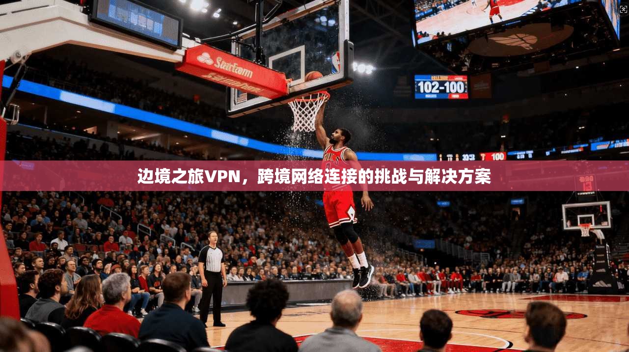 边境之旅VPN，跨境网络连接的挑战与解决方案