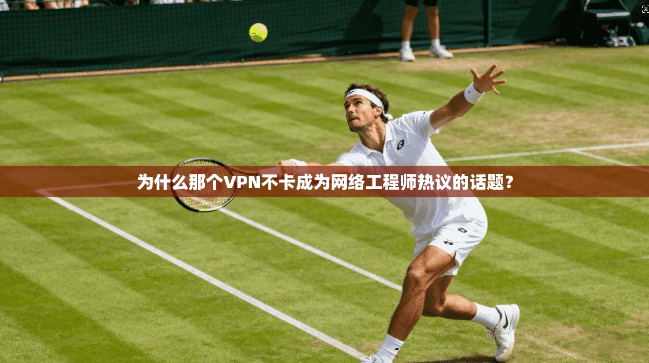 为什么那个VPN不卡成为网络工程师热议的话题？