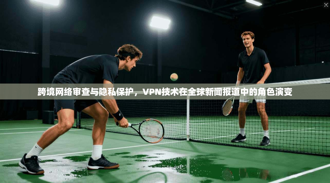 跨境网络审查与隐私保护，VPN技术在全球新闻报道中的角色演变
