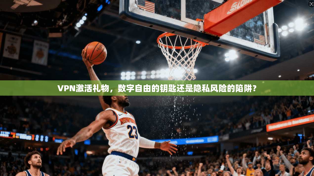 VPN激活礼物，数字自由的钥匙还是隐私风险的陷阱？