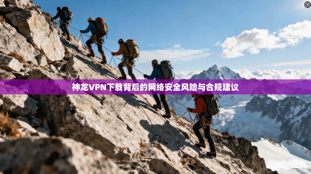 神龙VPN下载背后的网络安全风险与合规建议