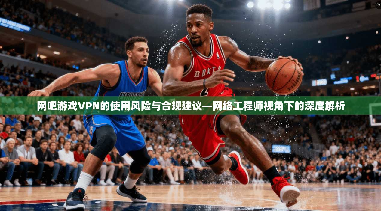网吧游戏VPN的使用风险与合规建议—网络工程师视角下的深度解析 网吧游戏VPN的使用风险与合规建议—网络工程师视角下的深度解析