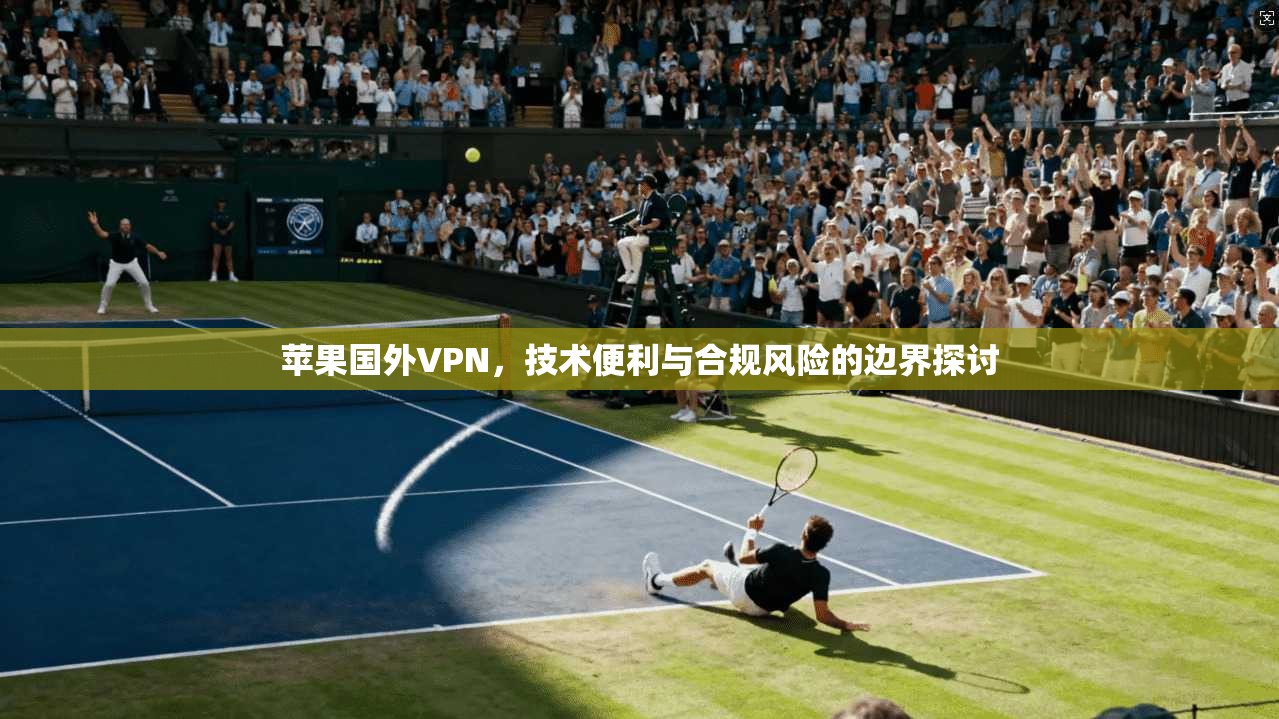 苹果国外VPN，技术便利与合规风险的边界探讨