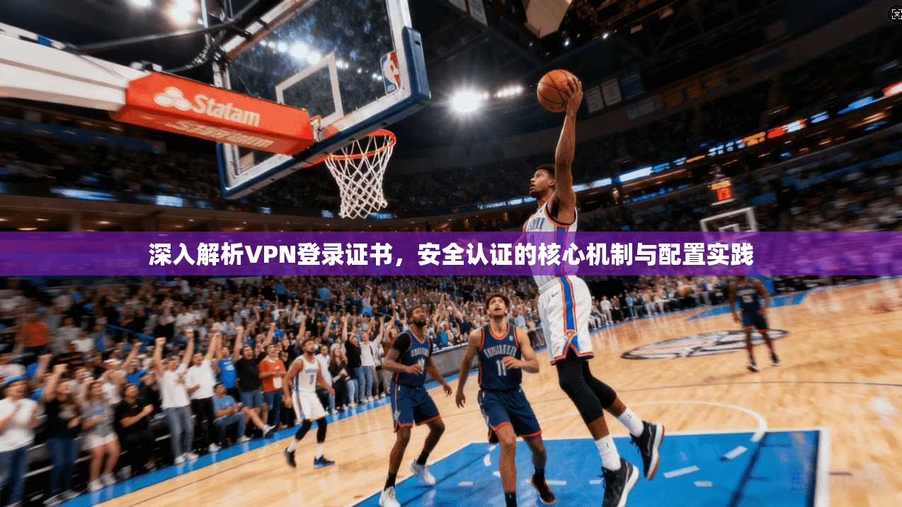 深入解析VPN登录证书，安全认证的核心机制与配置实践