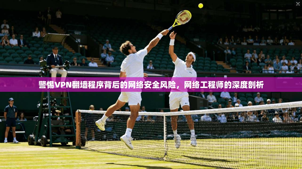 警惕VPN翻墙程序背后的网络安全风险，网络工程师的深度剖析