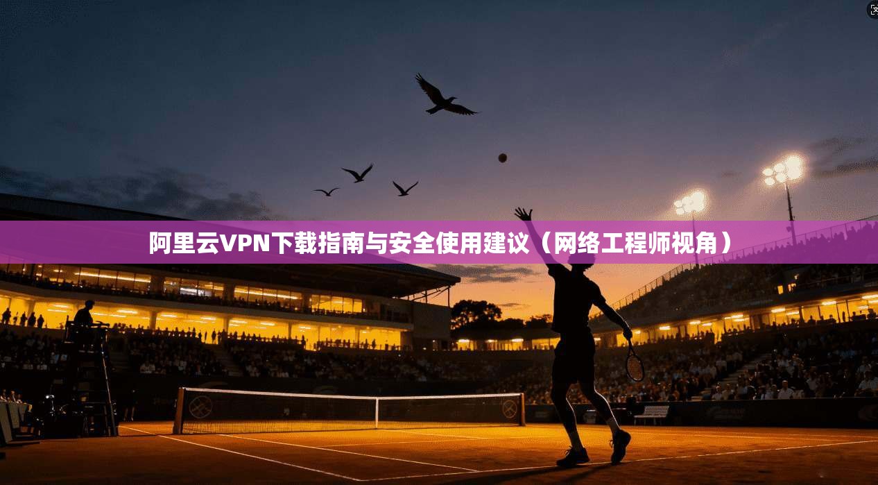阿里云VPN下载指南与安全使用建议（网络工程师视角）