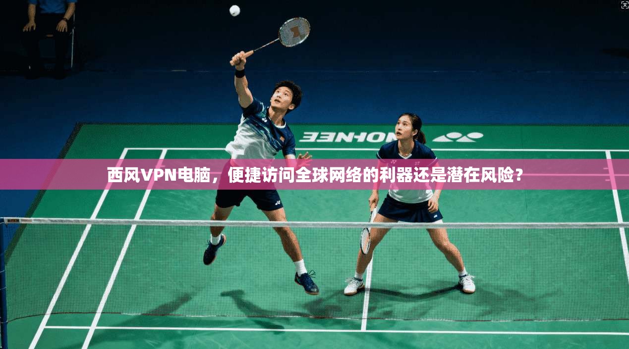 西风VPN电脑，便捷访问全球网络的利器还是潜在风险？