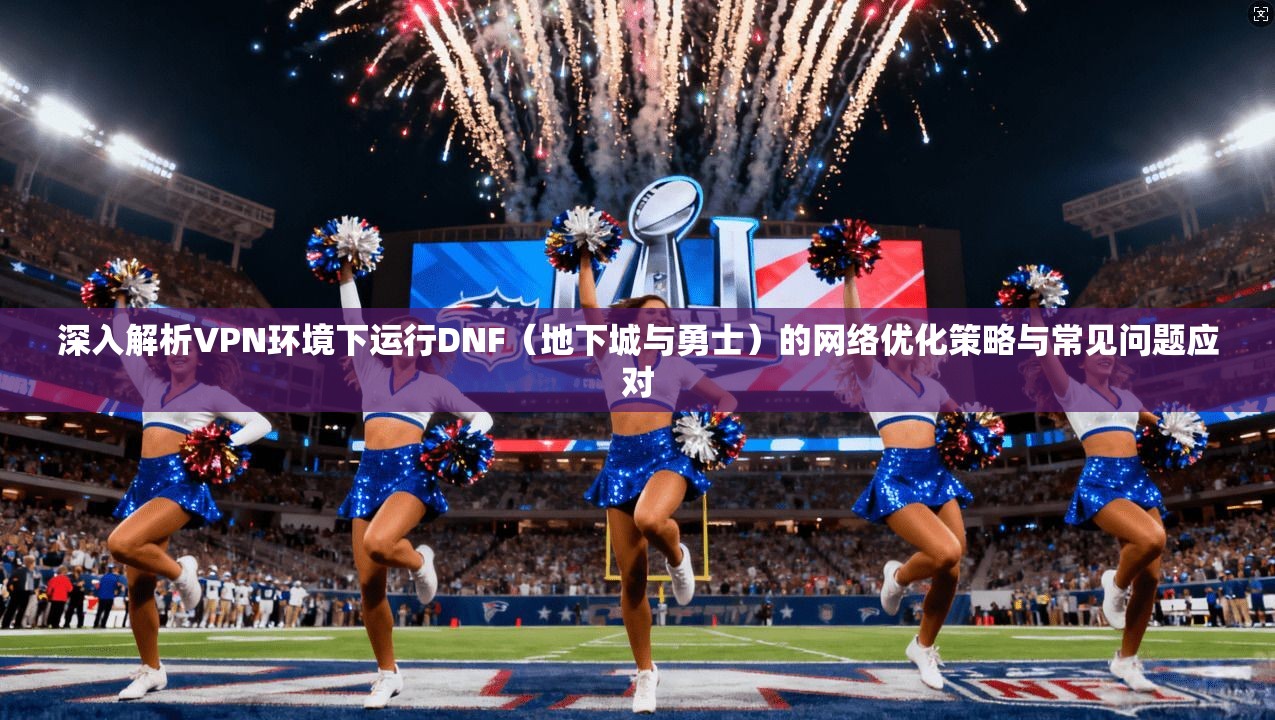 深入解析VPN环境下运行DNF（地下城与勇士）的网络优化策略与常见问题应对