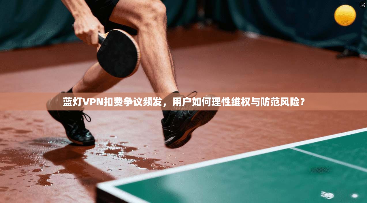 蓝灯VPN扣费争议频发，用户如何理性维权与防范风险？