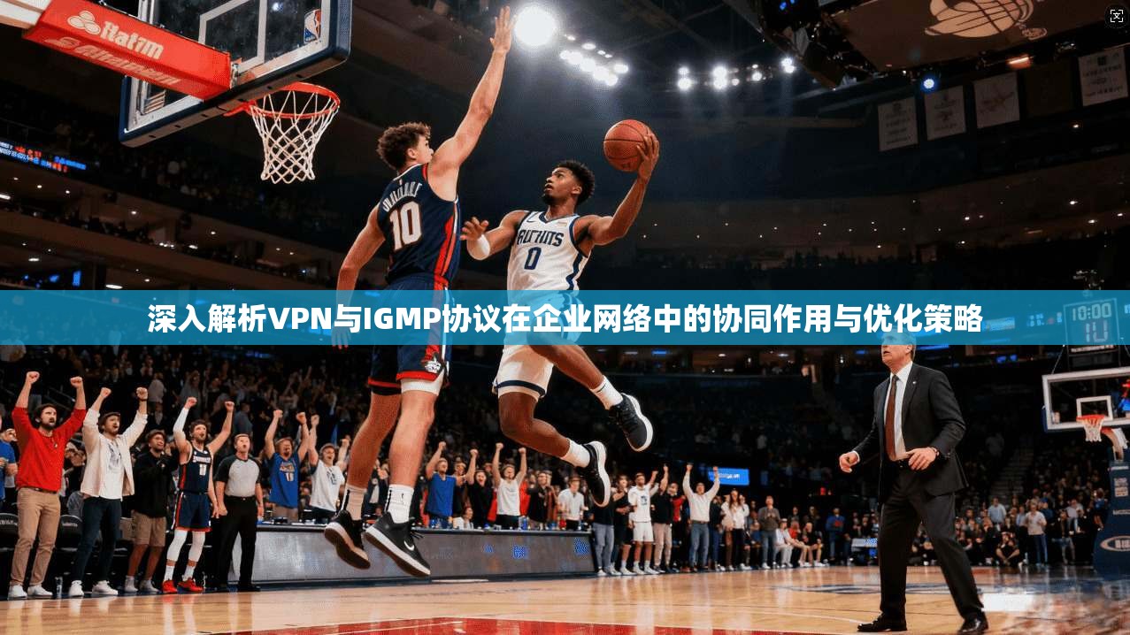 深入解析VPN与IGMP协议在企业网络中的协同作用与优化策略