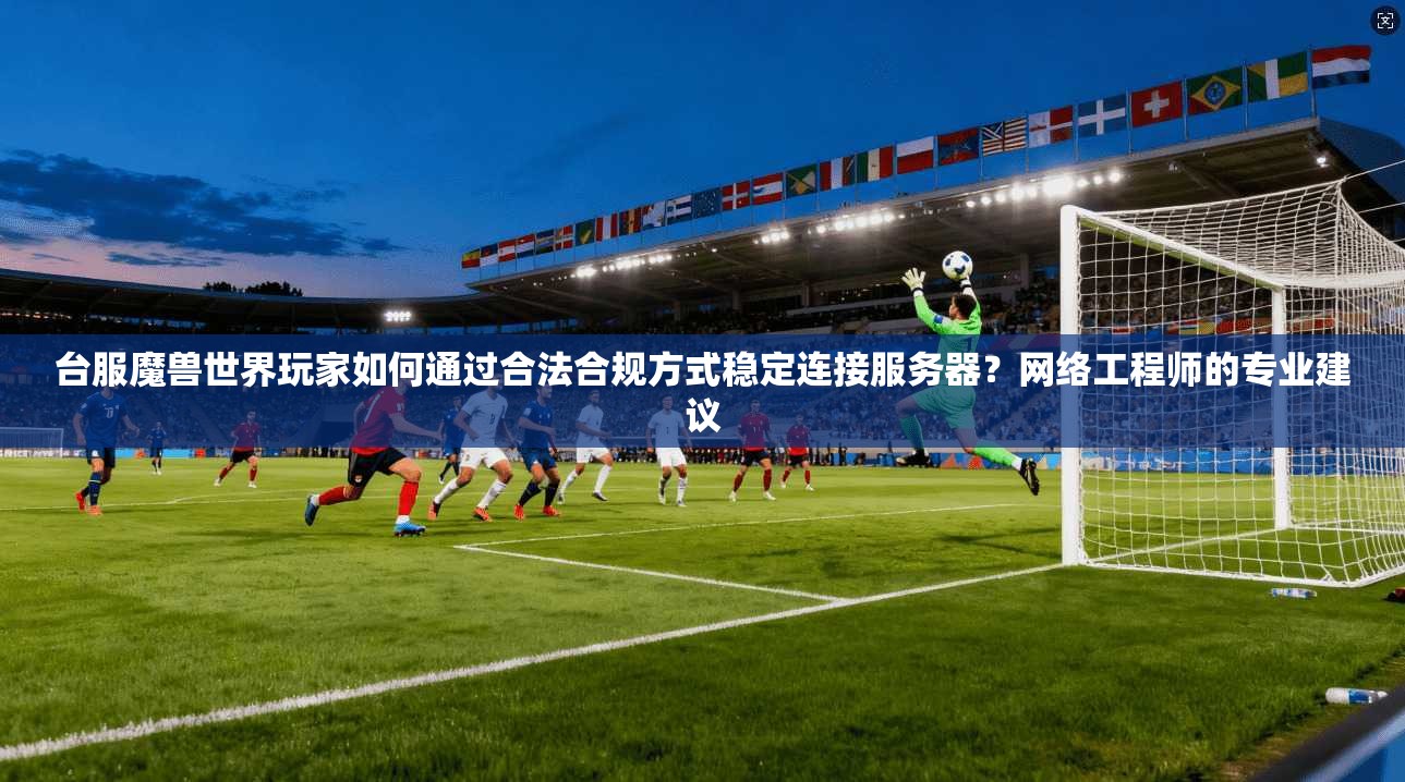 台服魔兽世界玩家如何通过合法合规方式稳定连接服务器？网络工程师的专业建议
