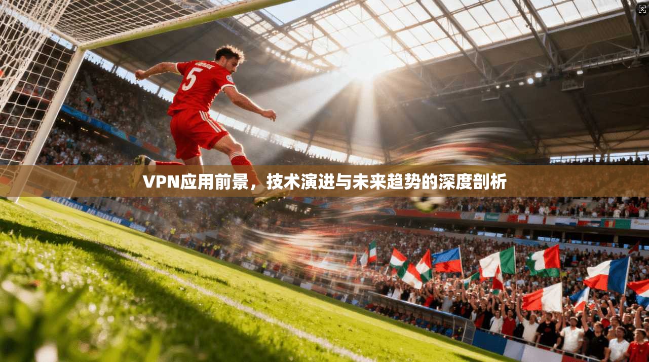 VPN应用前景，技术演进与未来趋势的深度剖析