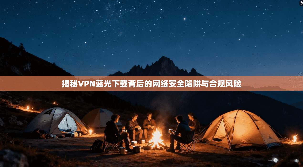 揭秘VPN蓝光下载背后的网络安全陷阱与合规风险