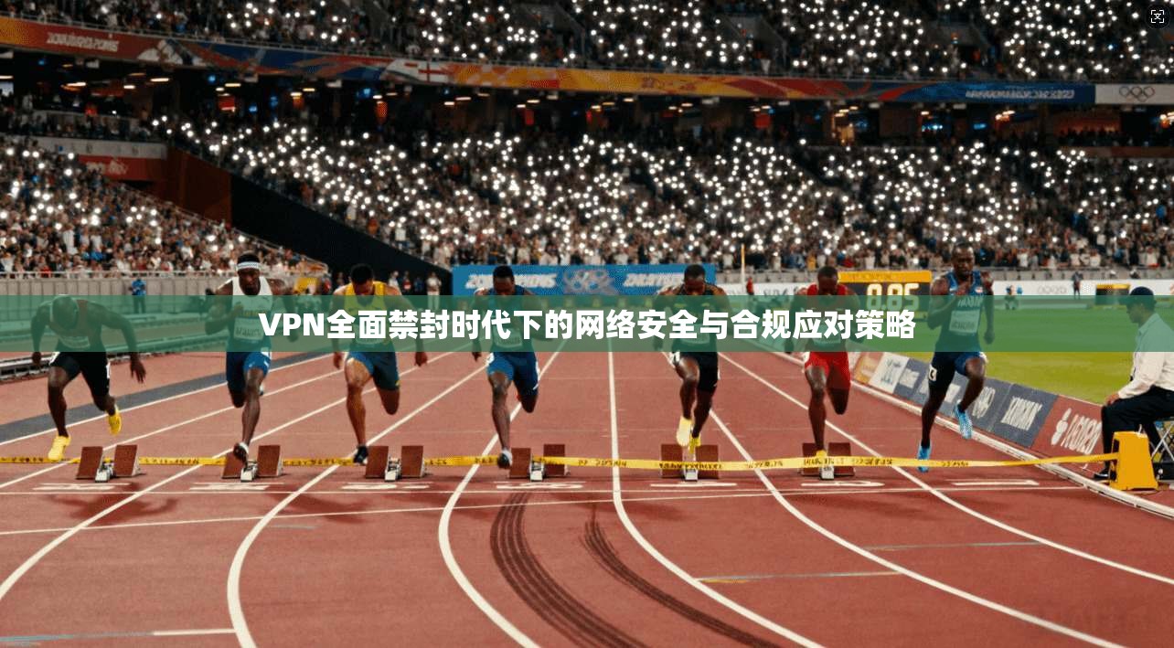VPN全面禁封时代下的网络安全与合规应对策略