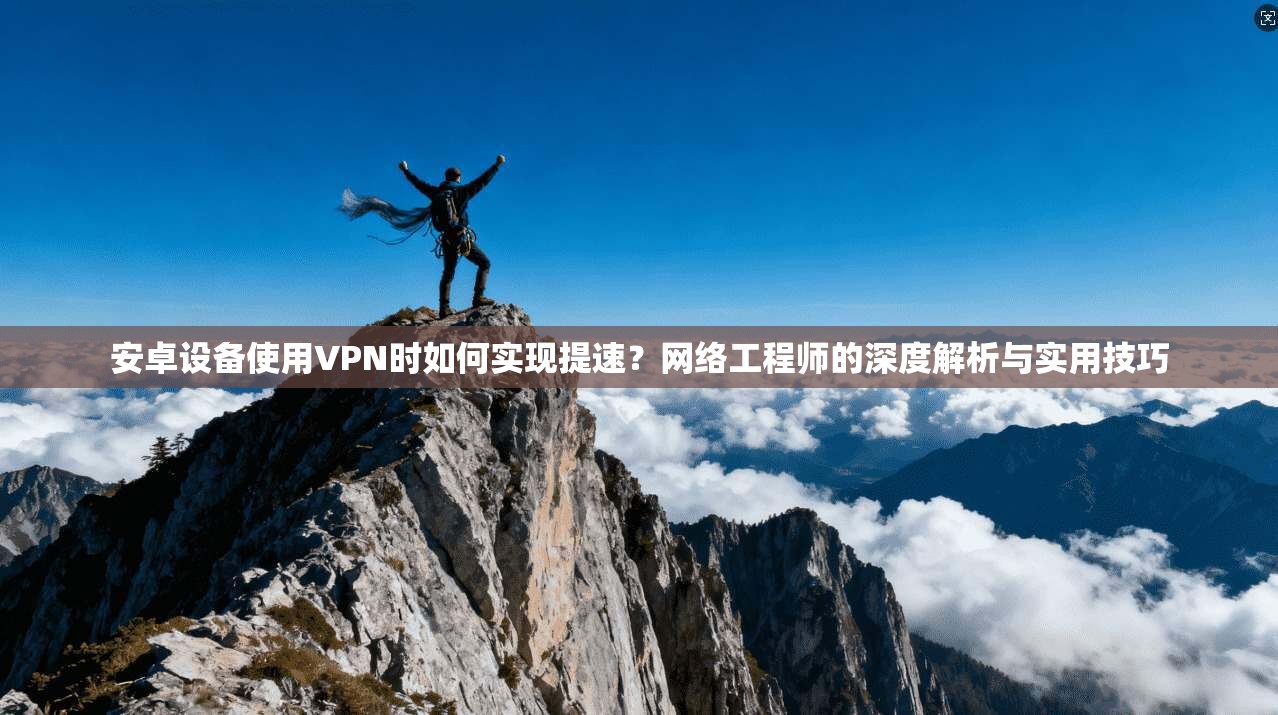 安卓设备使用VPN时如何实现提速？网络工程师的深度解析与实用技巧