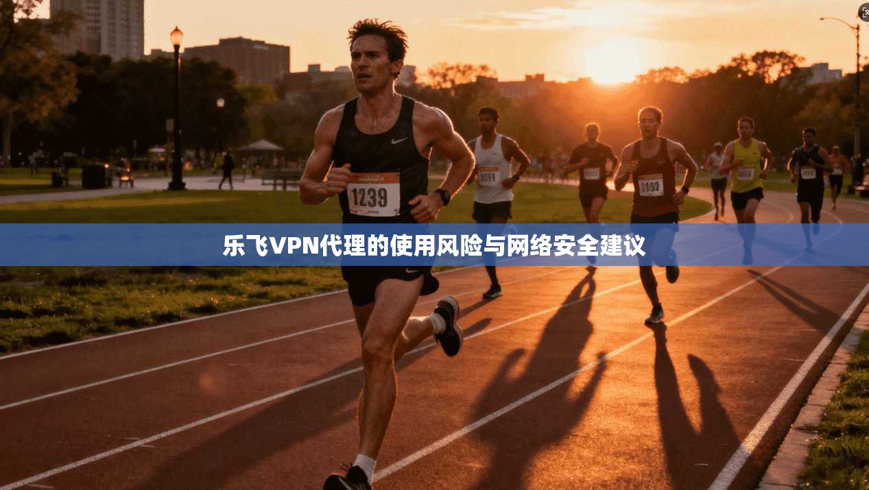 乐飞VPN代理的使用风险与网络安全建议 乐飞VPN代理的使用风险与网络安全建议