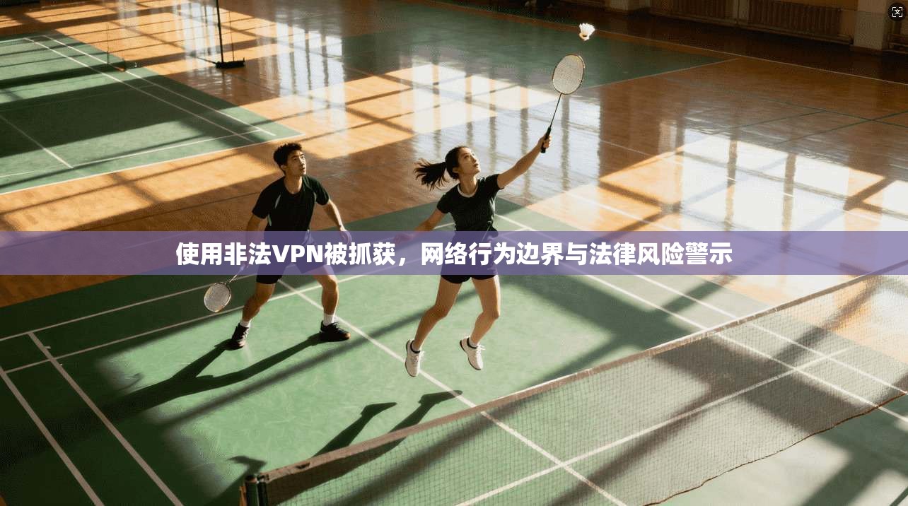 使用非法VPN被抓获，网络行为边界与法律风险警示