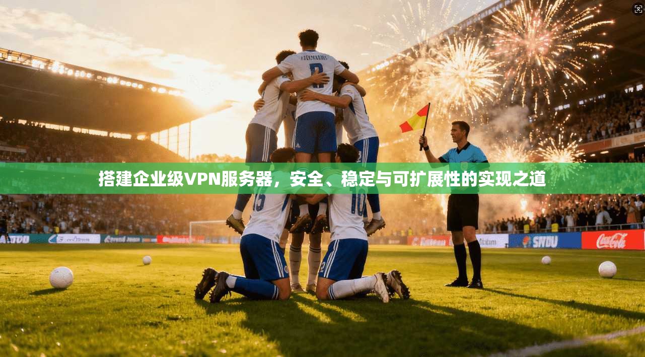 搭建企业级VPN服务器，安全、稳定与可扩展性的实现之道
