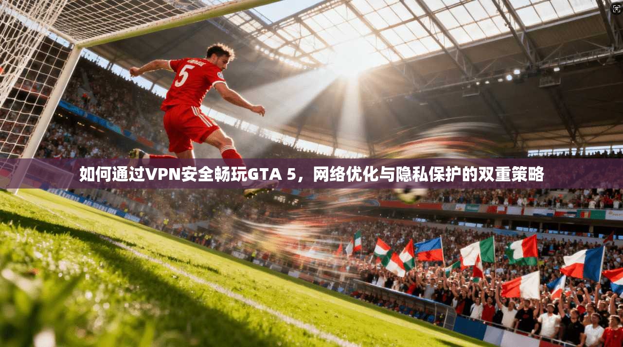 如何通过VPN安全畅玩GTA 5，网络优化与隐私保护的双重策略
