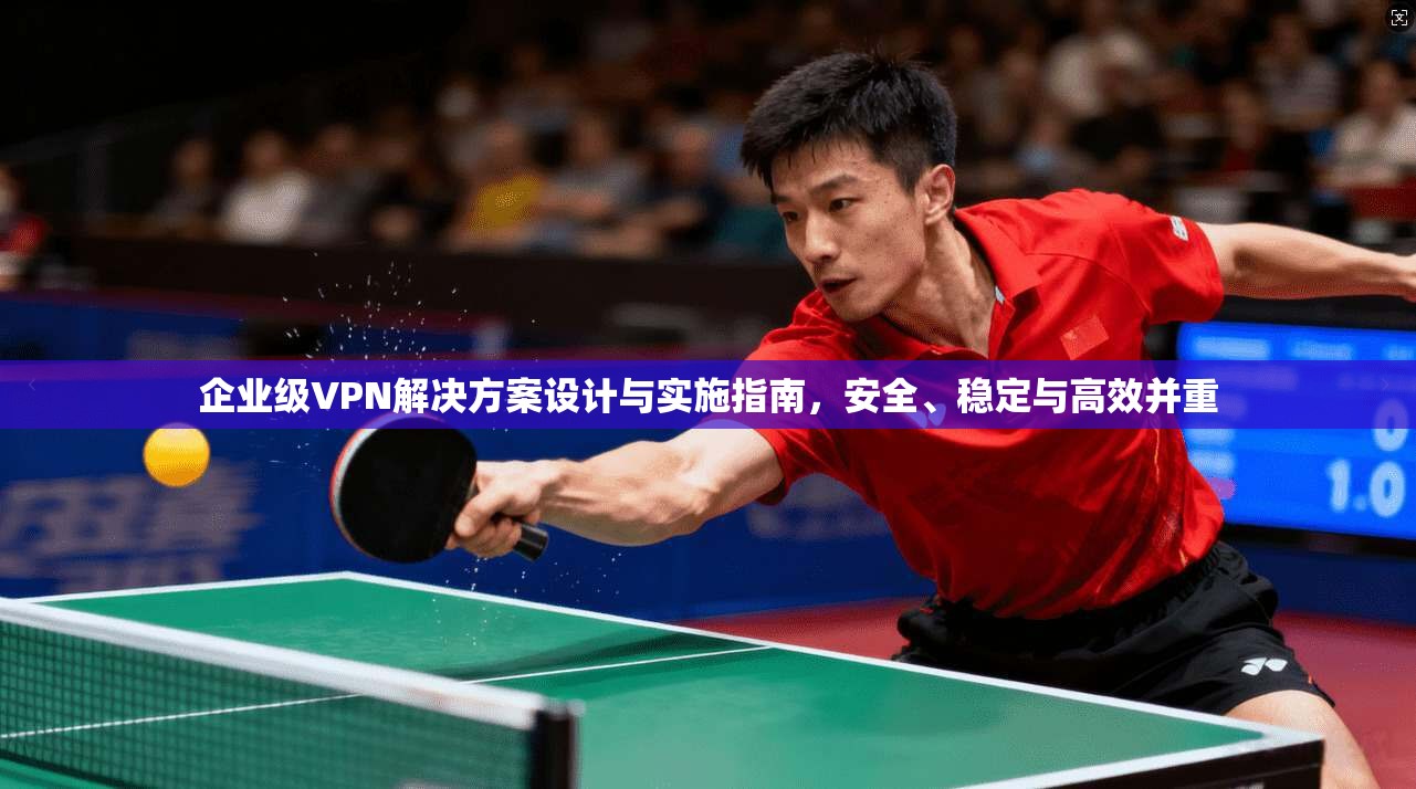 企业级VPN解决方案设计与实施指南，安全、稳定与高效并重