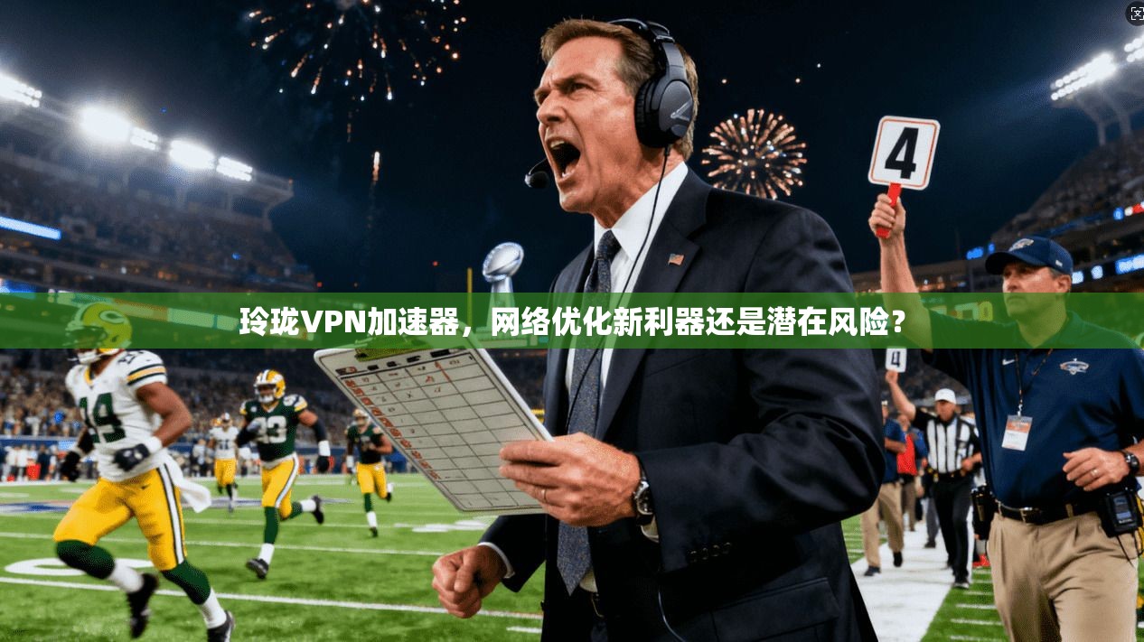 玲珑VPN加速器，网络优化新利器还是潜在风险？