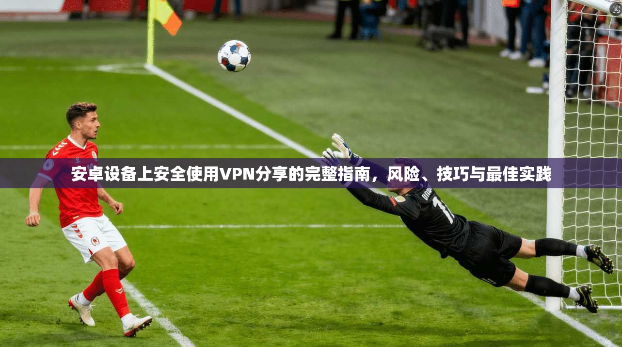 安卓设备上安全使用VPN分享的完整指南，风险、技巧与最佳实践