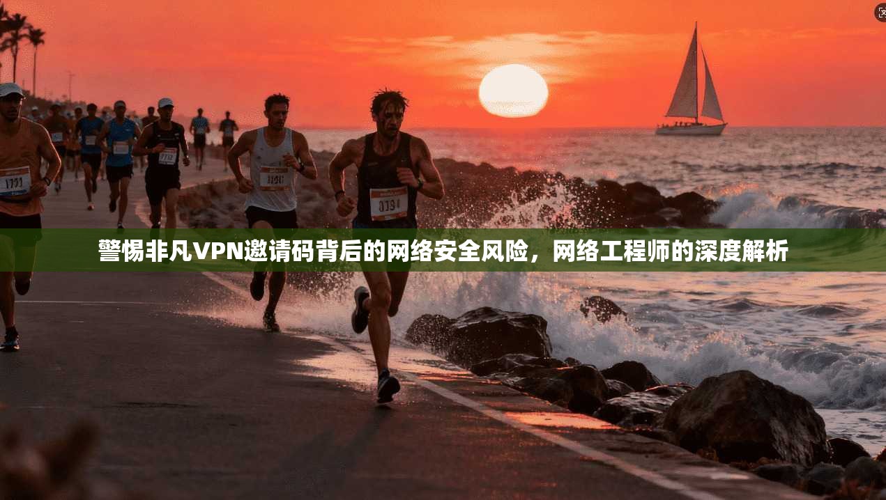 警惕非凡VPN邀请码背后的网络安全风险，网络工程师的深度解析