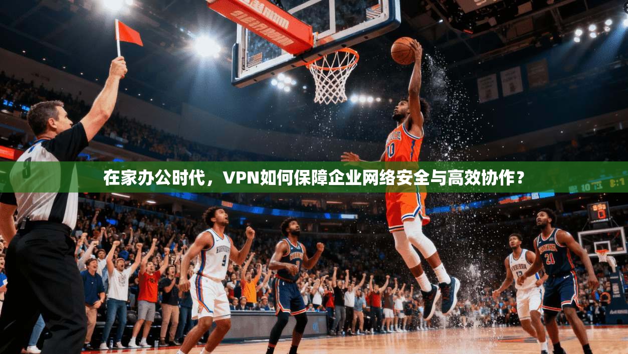 在家办公时代，VPN如何保障企业网络安全与高效协作？