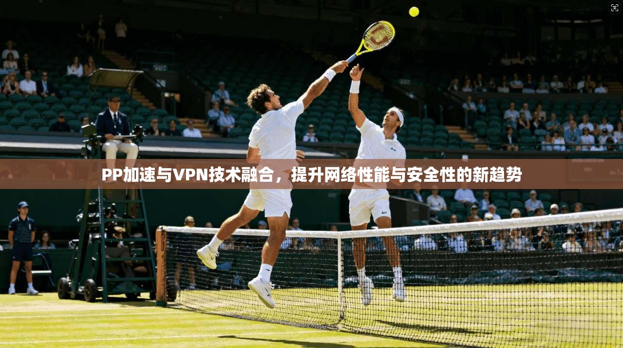 PP加速与VPN技术融合,提升网络性能与安全性的新趋势 PP加速与VPN技术融合,提升网络性能与安全性的新趋势
